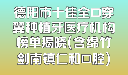 德阳市十佳全口穿翼种植牙医疗机构榜单揭晓（含绵竹剑南镇仁和口腔）