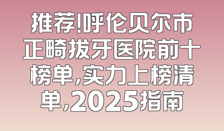推荐！呼伦贝尔市正畸拔牙医院前十榜单，实力上榜清单，2025指南