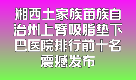 湘西土家族苗族自治州上臂吸脂垫下巴医院排行前十名震撼发布