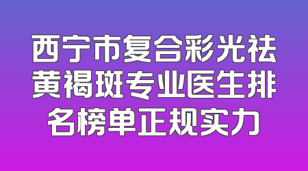 西宁市复合彩光祛黄褐斑专业医生排名榜单正规实力