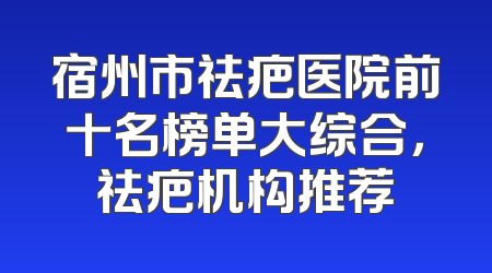 宿州市祛疤医院前十名榜单大综合，祛疤机构推荐