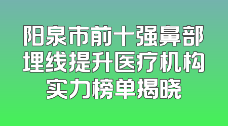 阳泉市前十强鼻部埋线提升医疗机构实力榜单揭晓