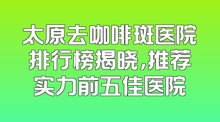 太原去咖啡斑医院排行榜揭晓，推荐实力前五佳医院