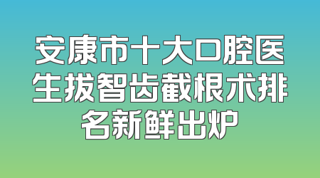 安康市十大口腔医生拔智齿截根术排名新鲜出炉