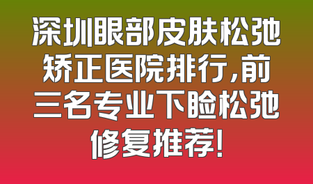 深圳眼部皮肤松弛矫正医院排行，前三名专业下睑松弛修复推荐！