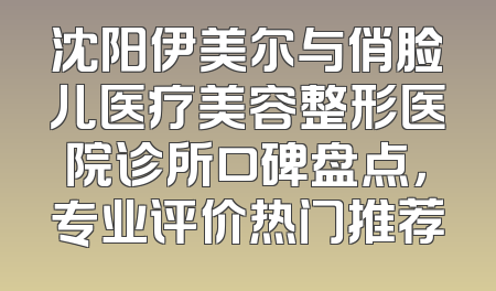 沈阳伊美尔与俏脸儿医疗美容整形医院诊所口碑盘点，专业评价热门推荐