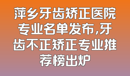 萍乡牙齿矫正医院专业名单发布，牙齿不正矫正专业推荐榜出炉