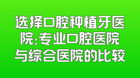 选择口腔种植牙医院：专业口腔医院与综合医院的比较