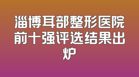 淄博耳部整形医院前十强评选结果出炉