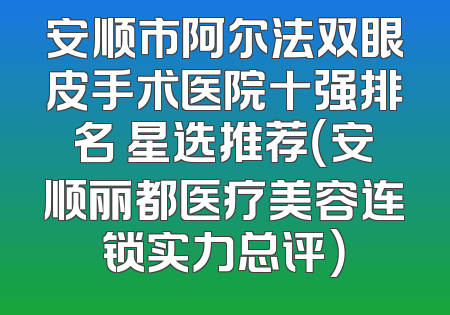 安顺市阿尔法双眼皮手术医院十强排名 星选推荐（安顺丽都医疗美容连锁实力总评）