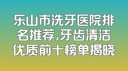 乐山市洗牙医院排名推荐，牙齿清洁优质前十榜单揭晓