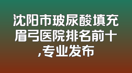沈阳市玻尿酸填充眉弓医院排名前十，专业发布