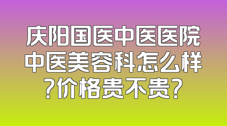 庆阳国医中医医院中医美容科怎么样？价格贵不贵？