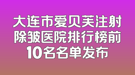 大连市爱贝芙注射除皱医院排行榜前10名名单发布