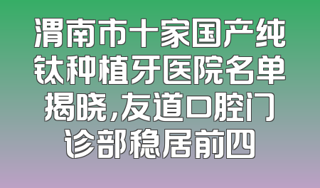 渭南市十家国产纯钛种植牙医院名单揭晓，友道口腔门诊部稳居前四
