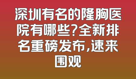 深圳有名的隆胸医院有哪些？全新排名重磅发布，速来围观