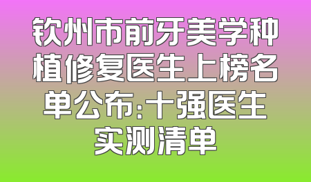 钦州市前牙美学种植修复医生上榜名单公布：十强医生实测清单