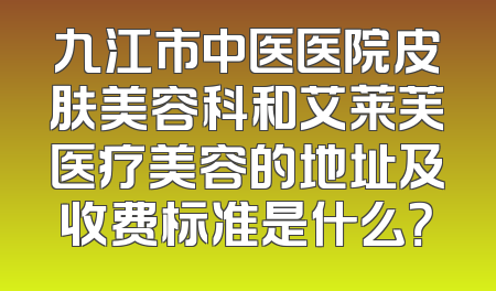 九江市中医医院皮肤美容科和艾莱芙医疗美容的地址及收费标准是什么？