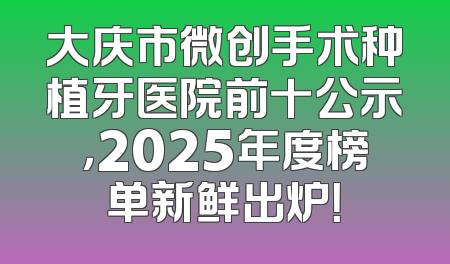 大庆市微创手术种植牙医院前十公示，2025年度榜单新鲜出炉！