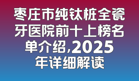 枣庄市纯钛桩全瓷牙医院前十上榜名单介绍，2025年详细解读