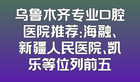 乌鲁木齐专业口腔医院推荐：海融、新疆人民医院、凯乐等位列前五