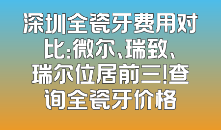 深圳全瓷牙费用对比：微尔、瑞致、瑞尔位居前三！查询全瓷牙价格