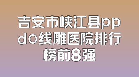 吉安市峡江县ppdo线雕医院排行榜前8强