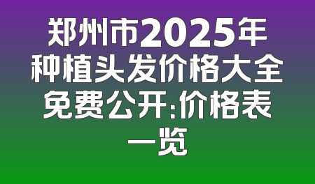 郑州市2025年种植头发价格大全免费公开：价格表一览