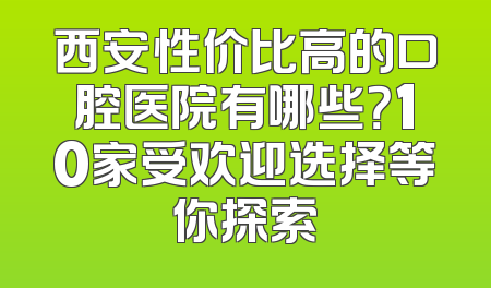 西安性价比高的口腔医院有哪些？10家受欢迎选择等你探索