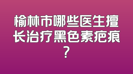 榆林市哪些医生擅长治疗黑色素疤痕？