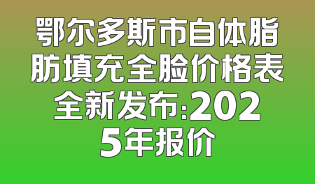 鄂尔多斯市自体脂肪填充全脸价格表全新发布：2025年报价