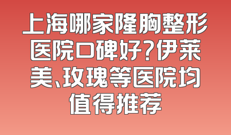 上海哪家隆胸整形医院口碑好？伊莱美、玫瑰等医院均值得推荐