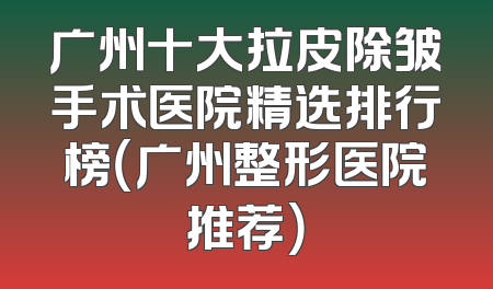 广州十大拉皮除皱手术医院精选排行榜（广州整形医院推荐）