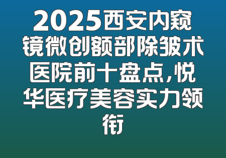 2025西安内窥镜微创额部除皱术医院前十盘点，悦华医疗美容实力领衔