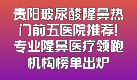 贵阳玻尿酸隆鼻热门前五医院推荐！专业隆鼻医疗领跑机构榜单出炉