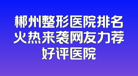 郴州整形医院排名火热来袭网友力荐好评医院