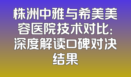 株洲中雅与希美美容医院技术对比：深度解读口碑对决结果
