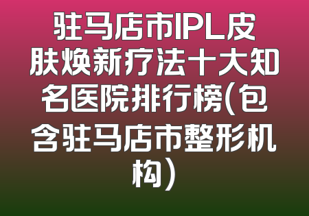 驻马店市IPL皮肤焕新疗法十大知名医院排行榜（包含驻马店市整形机构）