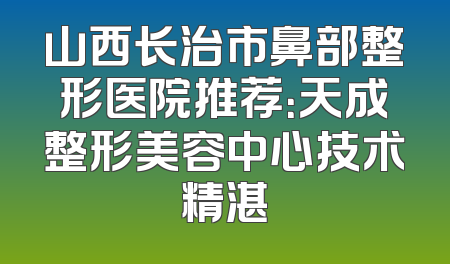 山西长治市鼻部整形医院推荐：天成整形美容中心技术精湛