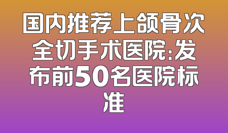 国内推荐上颌骨次全切手术医院：发布前50名医院标准