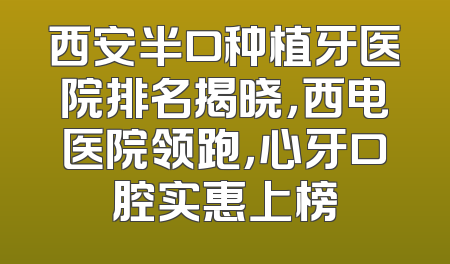 西安半口种植牙医院排名揭晓，西电医院领跑，心牙口腔实惠上榜