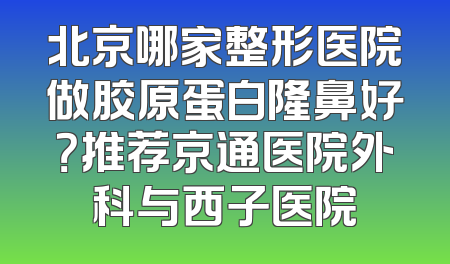 北京哪家整形医院做胶原蛋白隆鼻好？推荐京通医院外科与西子医院