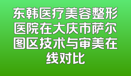东韩医疗美容整形医院在大庆市萨尔图区技术与审美在线对比