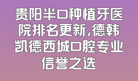 贵阳半口种植牙医院排名更新，德韩凯德西城口腔专业信誉之选