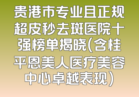 贵港市专业且正规超皮秒去斑医院十强榜单揭晓（含桂平恩美人医疗美容中心卓越表现）
