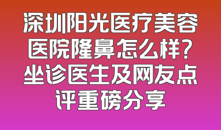 深圳阳光医疗美容医院隆鼻怎么样？坐诊医生及网友点评重磅分享