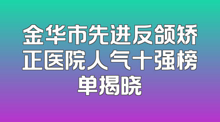 金华市先进反颌矫正医院人气十强榜单揭晓
