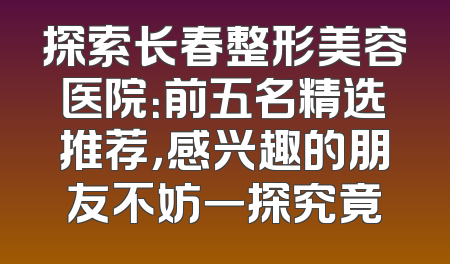 探索长春整形美容医院：前五名精选推荐，感兴趣的朋友不妨一探究竟