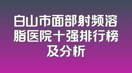 白山市面部射频溶脂医院十强排行榜及分析
