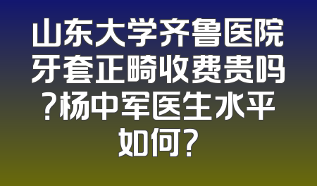 山东大学齐鲁医院牙套正畸收费贵吗？杨中军医生水平如何？